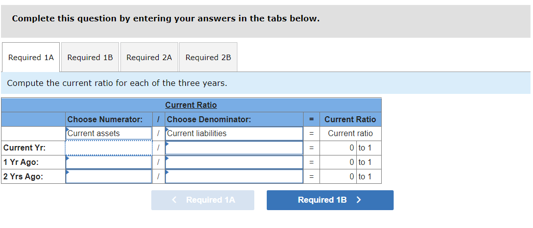 Complete this question by entering your answers in the tabs below.
Required 1A
Required 1B
Required 2A
Required 2B
Compute the current ratio for each of the three years.
Current Ratio
Choose Numerator:
I Choose Denominator:
Current Ratio
Current assets
I Current liabilities
Current ratio
%3D
Current Yr:
0 to 1
%3D
1 Yr Ago:
0 to 1
%3D
2 Yrs Ago:
0 to 1
< Required 1A
Required 1B >
