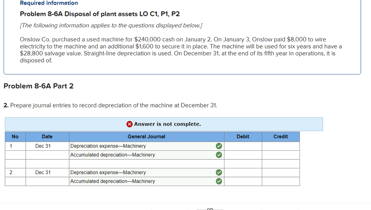 Required information
Problem 8-6A Disposal of plant assets LO C1, P1, P2
[The following information applies to the questions displayed below.]
Onslow Co. purchased a used machine for $240,000 cash on January 2. On January 3, Onslow paid $8,000 to wire
electricity to the machine and an additional $1,600 to secure it in place. The machine will be used for six years and have a
$28,800 salvage value. Straight-line depreciation is used. On December 31, at the end of its fifth year in operations, it is
disposed of.
Problem 8-6A Part 2
2. Prepare journal entries to record depreciation of the machine at December 31.
Answer is not complete.
No
Date
General Journal
Debit
Credit
Dec 31
Depreciation expense-Machinery
Accumulated depreciation-Machinery
Depreciation expense-Machinery
Accumulated depreciation-Machinery
2
Dec 31
