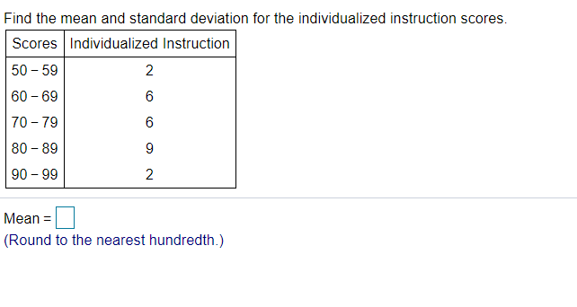 Find the mean and standard deviation for the individualized instruction scores.
Scores Individualized Instruction
50 - 59
2
60 – 69
6
70 - 79
80 - 89
9
90 – 99
Mean =
(Round to the nearest hundredth.)
