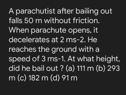 A parachutist after bailing out
falls 50 m without friction.
When parachute opens, it
decelerates at 2 ms-2. He
reaches the ground with a
speed of 3 ms-1. At what height,
did he bail out ? (a) 111 m (b) 293
m (c) 182 m (d) 91 m
