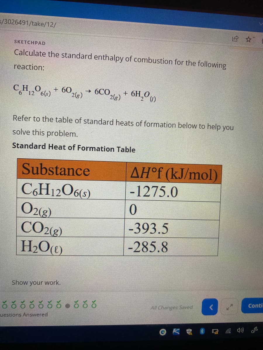 5/3026491/take/12/
SKETCHPAD
Calculate the standard enthalpy of combustion for the following
reaction:
(1)
CH₁206(s) + 602(e)→ 6CO2(e) + 6H₂0)
Refer to the table of standard heats of formation below to help you
solve this problem.
Standard Heat of Formation Table
Substance
C6H12O6(s)
O2(g)
CO2(g)
H₂O(e)
Show your work.
uestions Answered
AHᵒf (kJ/mol)
-1275.0
0
-393.5
-285.8
All Changes Saved
Conti