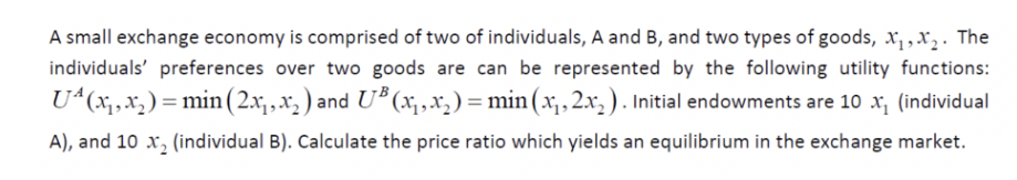 A small exchange economy is comprised of two of individuals, A and B, and two types of goods, x,,x,. The
individuals' preferences over two goods are can be represented by the following utility functions:
U“(x,,x,) = min (2x,,x, ) and U* (x, ,x,) = min (x,,2.xr,). Initial endowments are 10 x, (individual
A), and 10 x, (individual B). Calculate the price ratio which yields an equilibrium in the exchange market.

