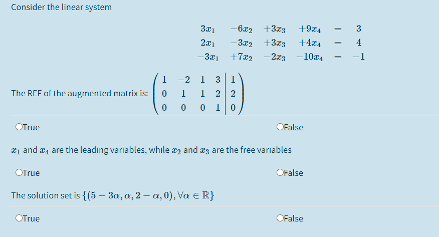 Consider the linear system
3x1
-6x2 +3x3
+9x4
3
2x1
-3x2 +3x3
+4x4
4
-3x1 +7x2 -2x3
-10x4
1
-2 1
1
The REF of the augmented matrix is:
1
1
2
1
OTrue
OFalse
x1 and a4 are the leading variables, while x2 and æz are the free variables
OTrue
OFalse
The solution set is {(5 – 3a, a, 2 – a, 0), Va E R}
OTrue
OFalse
