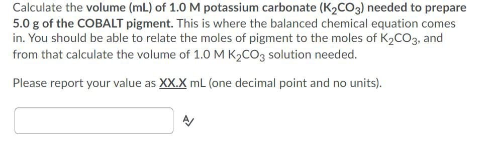 Calculate the volume (mL) of 1.0M potassium carbonate (K2CO3) needed to prepare
5.0 g of the COBALT pigment. This is where the balanced chemical equation comes
in. You should be able to relate the moles of pigment to the moles of K2CO3, and
from that calculate the volume of 1.0 M K2CO3 solution needed.
Please report your value as XX.X mL (one decimal point and no units).
