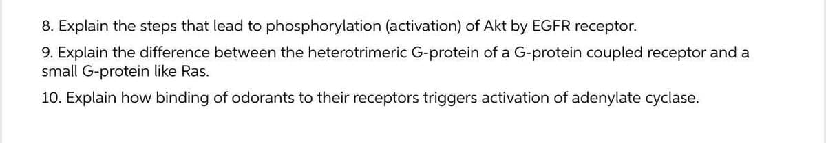 8. Explain the steps that lead to phosphorylation (activation) of Akt by EGFR receptor.
9. Explain the difference between the heterotrimeric G-protein of a G-protein coupled receptor and a
small G-protein like Ras.
10. Explain how binding of odorants to their receptors triggers activation of adenylate cyclase.

