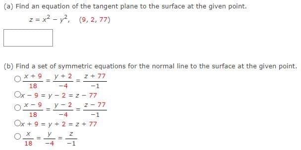 (a) Find an equation of the tangent plane to the surface at the given point.
z = x? - y?,
(9, 2, 77)
(b) Find a set of symmetric equations for the normal line to the surface at the given point.
x + 9
y + 2 z + 77
18
-4
-1
Ox - 9 = y - 2 = z - 77
x - 9
y - 2 z - 77
%3D
18
-4
-1
Ox + 9 = y + 2 = z + 77
%3D
x O
-4
y
%3D
18
-1
