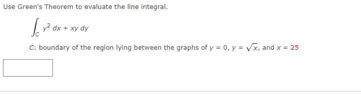 Use Green's Theorem to evaluate the line integral.
y? dx + xy dy
C: boundary of the region lying between the graphs of y = 0, y = Vx, and x = 25
