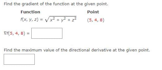 Find the gradient of the function at the given point.
Function
Point
f(x, y, z) = Vx2 + y² + z?
(5, 4, 8)
Vf(5, 4, 8)
Find the maximum value of the directional derivative at the given point.
