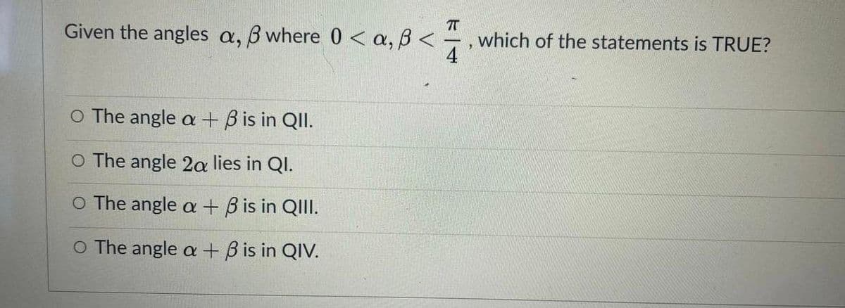 T
which of the statements is TRUE?
4
Given the angles a,
B where 0 < a, B <
O The angle a + B is in QII.
O The angle 2a lies in QI.
O The angle a + B is in QIII.
O The angle a + B is in QIV.
