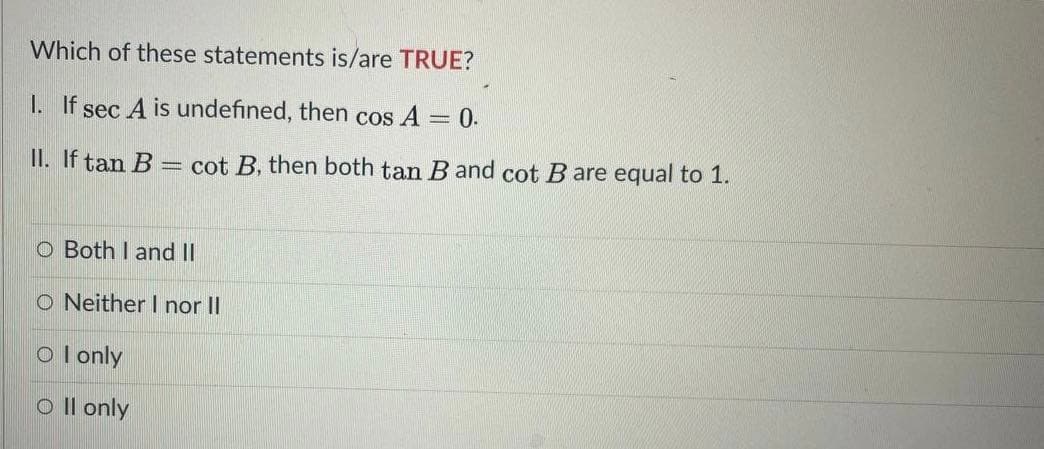 Which of these statements is/are TRUE?
1. If sec A is undefined, then cos A
= 0.
II. If tan B =
cot B, then both tan B and cot B are equal to 1.
o Both I and II
O Neither I nor II
O l only
o Il only
