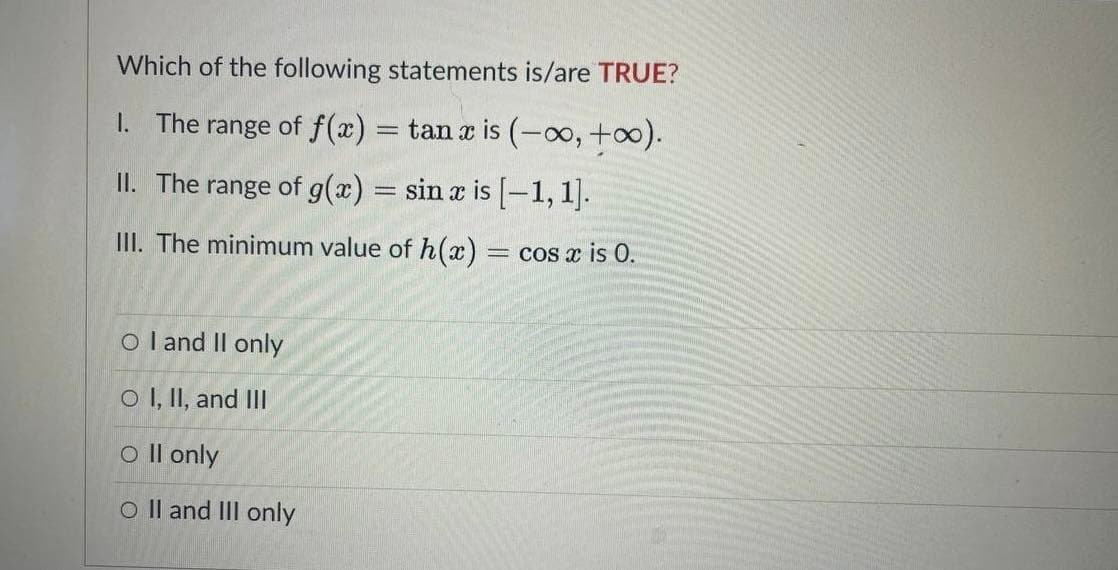 Which of the following statements is/are TRUE?
1. The range of f(x) = tan x is (-o, +0).
II. The range of g(x) = sin x is [-1, 1].
III. The minimum value of h(x) = cos x is 0.
O l and Il only
O I, II, and III
o Il only
O Il and III only
