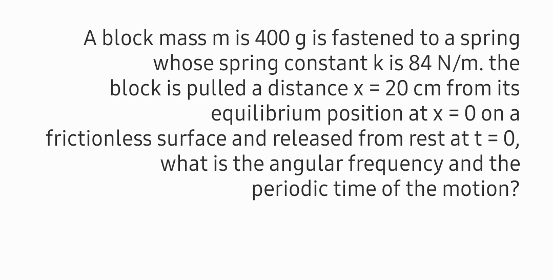 A block mass m is 400 g is fastened to a spring
whose spring constant k is 84 N/m. the
block is pulled a distance x = 20 cm from its
equilibrium position at x = 0 on a
frictionless surface and released from rest at t = 0,
what is the angular frequency and the
periodic time of the motion?
