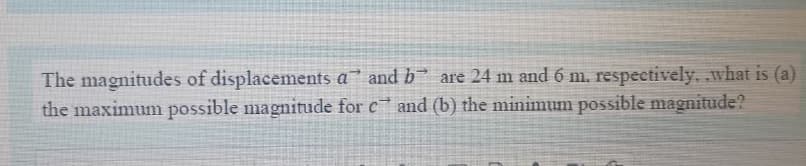 The magnitudes of displacements a and b are 24 m and 6 m. respectively, what is (a)
the maximum possible magnitude for c and (b) the minimum possible magnitude?
