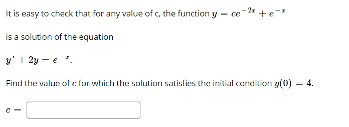 2x
It is easy to check that for any value of c, the function Y = ce
+e-*
is a solution of the equation
y' + 2y = e-".
Find the value of c for which the solution satisfies the initial condition y(0) = 4.
c =
