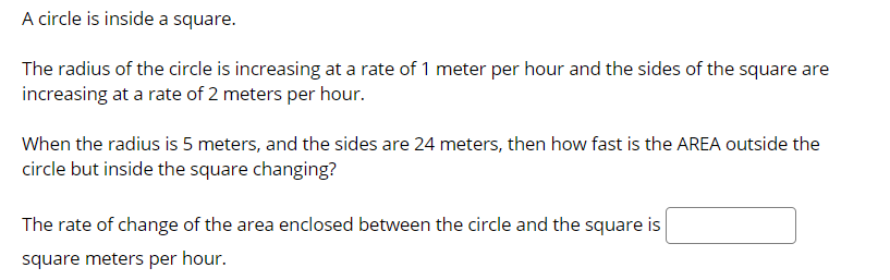 A circle is inside a square.
The radius of the circle is increasing at a rate of 1 meter per hour and the sides of the square are
increasing at a rate of 2 meters per hour.
When the radius is 5 meters, and the sides are 24 meters, then how fast is the AREA outside the
circle but inside the square changing?
The rate of change of the area enclosed between the circle and the square is
square meters per hour.
