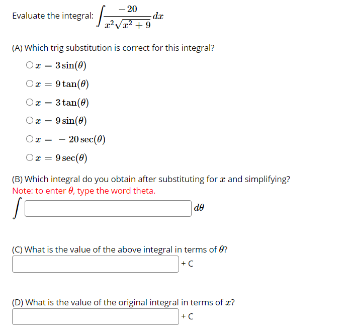 – 20
dx
Evaluate the integral:
x²Væ² + 9
(A) Which trig substitution is correct for this integral?
Ox = 3 sin(0)
O x = 9 tan(0)
Ox =
3 tan(0)
Ox = 9 sin(0)
20 sec(0)
O x =
x = 9 sec(0)
(B) Which integral do you obtain after substituting for æ and simplifying?
Note: to enter 0, type the word theta.
de
(C) What is the value of the above integral in terms of 0?
+ C
(D) What is the value of the original integral in terms of x?
+ C
