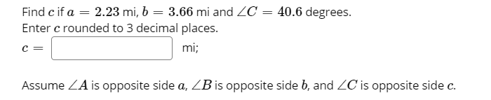 Find c if a = 2.23 mi, 6 = 3.66 mi and ZC = 40.6 degrees.
Enter c rounded to 3 decimal places.
c =
mi;
Assume ZA is opposite side a, ZB is opposite side b, and ZC is opposite side c.
