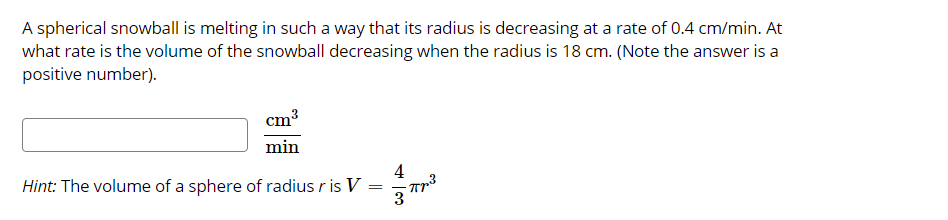 A spherical snowball is melting in such a way that its radius is decreasing at a rate of 0.4 cm/min. At
what rate is the volume of the snowball decreasing when the radius is 18 cm. (Note the answer is a
positive number).
cm
min
4
Hint: The volume of a sphere of radius r is V =
3
