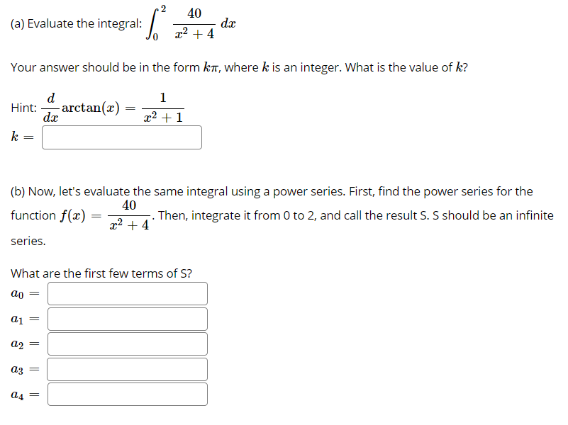 40
Evaluate the integral: /
dx
x2 + 4
(a)
Your answer should be in the form kT, where k is an integer. What is the value of k?
d
1
-arctan(x)
dx
Hint:
x2 + 1
k
(b) Now, let's evaluate the same integral using a power series. First, find the power series for the
function f(x)
40
. Then, integrate it from 0 to 2, and call the result S. S should be an infinite
x2 + 4
series.
What are the first few terms of S?
ao
a1
a2
az
a4
