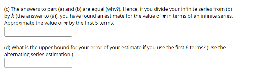 (c) The answers to part (a) and (b) are equal (why?). Hence, if you divide your infinite series from (b)
by k (the answer to (a)), you have found an estimate for the value of T in terms of an infinite series.
Approximate the value of T by the first 5 terms.
(d) What is the upper bound for your error of your estimate if you use the first 6 terms? (Use the
alternating series estimation.)
