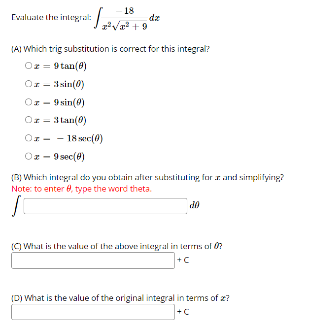 - 18
dx
x² + 9
Evaluate the integral:
(A) Which trig substitution is correct for this integral?
Or =
9 tan(0)
Ox
3 sin(0)
9 sin(0)
3 tan(0)
O x =
- 18 sec(0)
Ox = 9 sec(0)
(B) Which integral do you obtain after substituting for x and simplifying?
Note: to enter 0, type the word theta.
de
(C) What is the value of the above integral in terms of 0?
+C
(D) What is the value of the original integral in terms of x?
+ C
