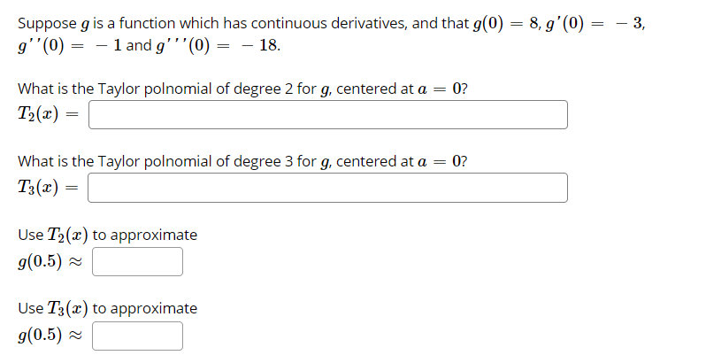 – 3,
Suppose g is a function which has continuous derivatives, and that g(0) = 8, g'(0) =
g''(0) = – 1 and g'''(0) = – 18.
What is the Taylor polnomial of degree 2 for g, centered at a = 0?
T2(x) =
What is the Taylor polnomial of degree 3 for g, centered at a = 0?
T3(x)
Use T2(x) to approximate
g(0.5) 2
Use T3(x) to approximate
g(0.5) 2
