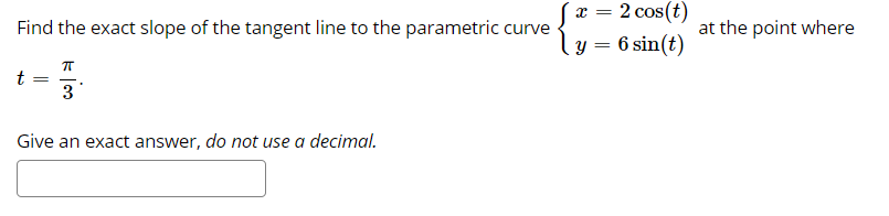 x = 2 cos(t)
Find the exact slope of the tangent line to the parametric curve
at the point where
y = 6 sin(t)
3
Give an exact answer, do not use a decimal.
