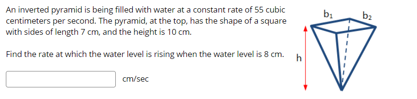 An inverted pyramid is being filled with water at a constant rate of 55 cubic
centimeters per second. The pyramid, at the top, has the shape of a square
with sides of length 7 cm, and the height is 10 cm.
b1
b2
h
Find the rate at which the water level is rising when the water level is 8 cm.
cm/sec
