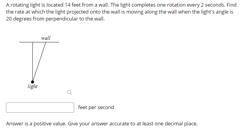 A rotating light is located 14 feet from a wall. The light completes one rotation every 2 seconds. Find
the rate at which the light projected onto the wall is moving along the wall when the light's angle is
20 degrees from perpendicular to the wall.
wall
light
feet per second
Answer is a positive value. Give your answer accurate to at least one decimal place.
