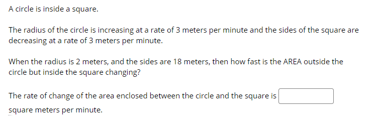 A circle is inside a square.
The radius of the circle is increasing at a rate of 3 meters per minute and the sides of the square are
decreasing at a rate of 3 meters per minute.
When the radius is 2 meters, and the sides are 18 meters, then how fast is the AREA outside the
circle but inside the square changing?
The rate of change of the area enclosed between the circle and the square is
square meters per minute.
