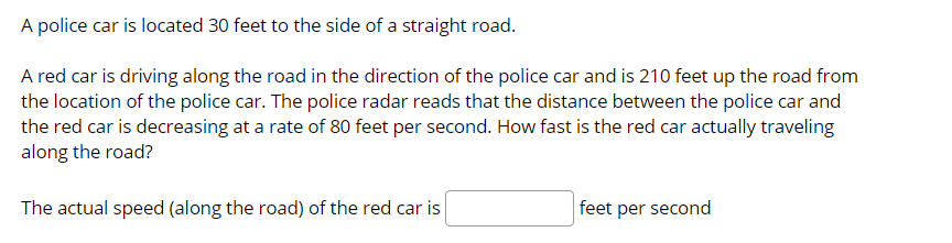 A police car is located 30 feet to the side of a straight road.
A red car is driving along the road in the direction of the police car and is 210 feet up the road from
the location of the police car. The police radar reads that the distance between the police car and
the red car is decreasing at a rate of 80 feet per second. How fast is the red car actually traveling
along the road?
The actual speed (along the road) of the red car is
feet per second
