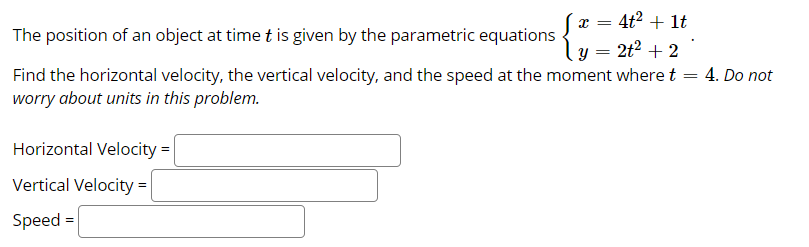 4t2 + 1t
The position of an object at time t is given by the parametric equations
2t2 + 2
4. Do not
Find the horizontal velocity, the vertical velocity, and the speed at the moment where t
worry about units in this problem.
Horizontal Velocity =
Vertical Velocity =
Speed =
