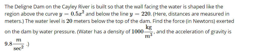 The Deligne Dam on the Cayley River is built so that the wall facing the water is shaped like the
region above the curve y = 0.5x' and below the line y = 220. (Here, distances are measured in
meters.) The water level is 20 meters below the top of the dam. Find the force (in Newtons) exerted
kg
on the dam by water pressure. (Water has a density of 1000, and the acceleration of gravity is
т
9.8-
:)
sec2
