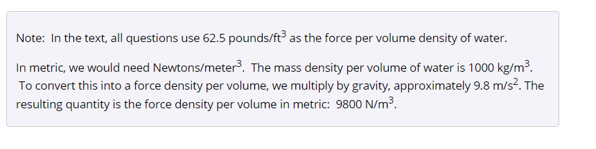 Note: In the text, all questions use 62.5 pounds/ft as the force per volume density of water.
In metric, we would need Newtons/meter. The mass density per volume of water is 1000 kg/m³.
To convert this into a force density per volume, we multiply by gravity, approximately 9.8 m/s?. The
resulting quantity is the force density per volume in metric: 9800 N/m³.
