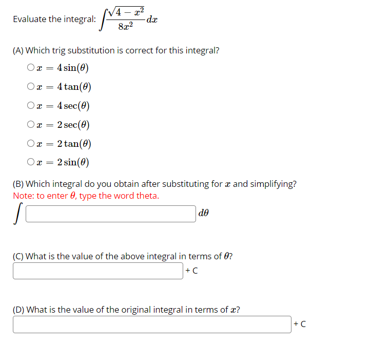 4 – x²
dx
Evaluate the integral:
8x2
(A) Which trig substitution is correct for this integral?
Ox = 4 sin(0)
Ox =
4 tan(0)
4 sec(0)
Ox =
Ox =
2 sec(0)
Or =
2 tan(0)
2 sin(0)
Ox =
(B) Which integral do you obtain after substituting for x and simplifying?
Note: to enter 0, type the word theta.
de
(C) What is the value of the above integral in terms of 0?
+ C
(D) What is the value of the original integral in terms of æ?
+ C
