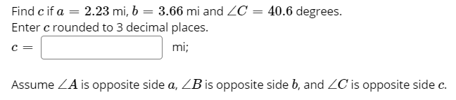 Find c if a = 2.23 mi, b = 3.66 mi and ZC = 40.6 degrees.
Enter c rounded to 3 decimal places.
c =
%3D
mi;
Assume ZA is opposite side a, ZB is opposite side b, and ZC is opposite side c.
