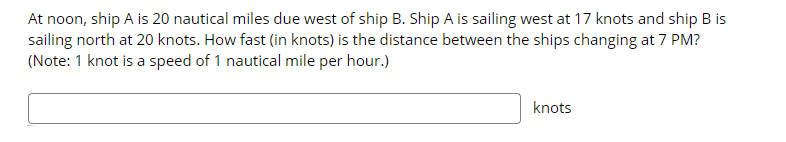 At noon, ship A is 20 nautical miles due west of ship B. Ship A is sailing west at 17 knots and ship B is
sailing north at 20 knots. How fast (in knots) is the distance between the ships changing at 7 PM?
