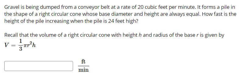 Gravel is being dumped from a conveyor belt at a rate of 20 cubic feet per minute. It forms a pile in
the shape of a right circular cone whose base diameter and height are always equal. How fast is the
height of the pile increasing when the pile is 24 feet high?
Recall that the volume of a right circular cone with height h and radius of the base r is given by
1
v = r*h
ft
min
