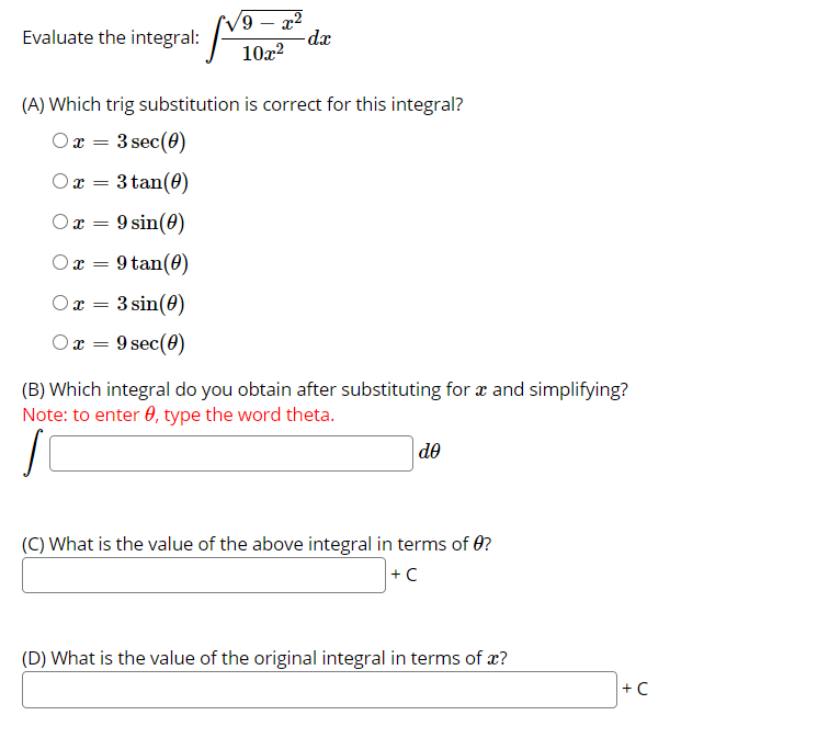 9 – x2
-dx
10x?
Evaluate the
integral:
(A) Which trig substitution is correct for this integral?
Ox =
3 sec(0)
Ox = 3 tan(0)
9 sin(0)
Ox = 9 tan(0)
Ox = 3 sin(0)
x =
9 sec(0)
(B) Which integral do you obtain after substituting for x and simplifying?
Note: to enter 0, type the word theta.
de
(C) What is the value of the above integral in terms of 0?
+C
(D) What is the value of the original integral in terms of x?
+ C
