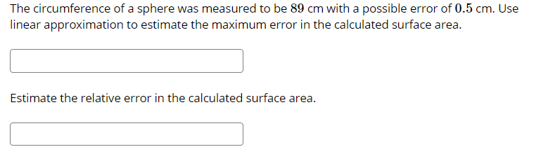 The circumference of a sphere was measured to be 89 cm with a possible error of 0.5 cm. Use
linear approximation to estimate the maximum error in the calculated surface area.
Estimate the relative error in the calculated surface area.
