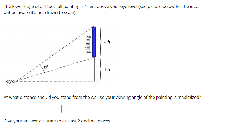 The lower edge of a 4 foot tall painting is 1 feet above your eye level (see picture below for the idea,
but be aware it's not drawn to scale).
4 ft
1 ft
eye<
At what distance should you stand from the wall so your viewing angle of the painting is maximized?
ft
Give your answer accurate to at least 2 decimal places
painting
