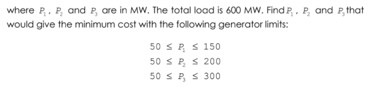 where P,, P, and P, are in MW. The total load is 600 MW. Find P, , P, and P,that
would give the minimum cost with the following generator limits:
50 < P s 150
50 < P, < 200
50 < P, s 300
