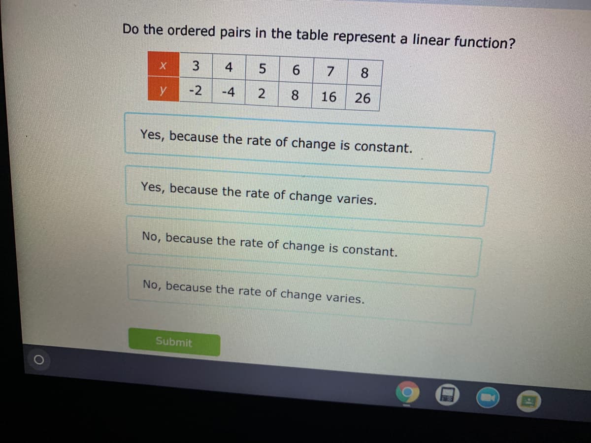 Do the ordered pairs in the table represent a linear function?
3
4
5
8
y
-2
-4
8
16
26
Yes, because the rate of change is constant.
Yes, because the rate of change varies.
No, because the rate of change is constant.
No, because the rate of change varies.
Submit
2.
