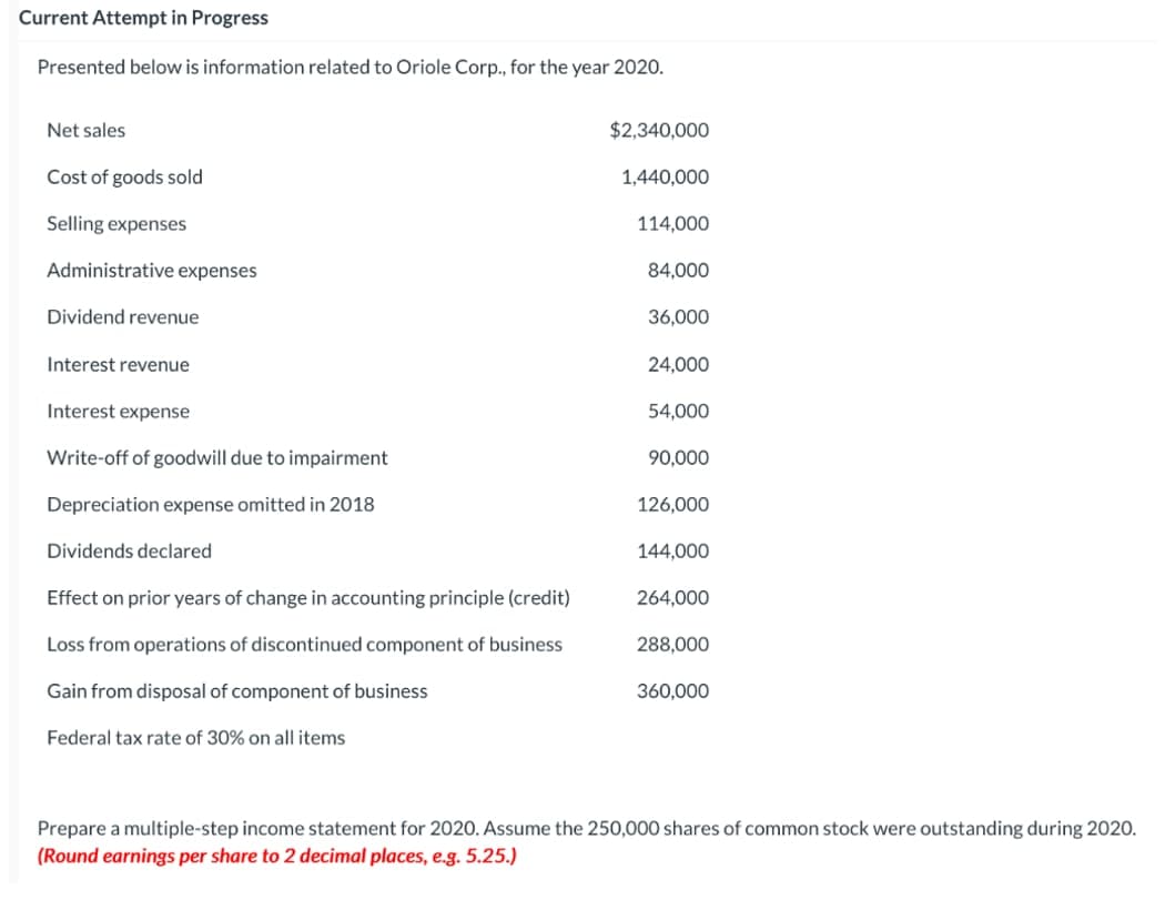 Current Attempt in Progress
Presented below is information related to Oriole Corp., for the year 2020.
Net sales
$2,340,000
Cost of goods sold
1,440,000
Selling expenses
114,000
Administrative expenses
84,000
Dividend revenue
36,000
Interest revenue
24,000
Interest expense
54,000
Write-off of goodwill due to impairment
90,000
Depreciation expense omitted in 2018
126,000
Dividends declared
144,000
Effect on prior years of change in accounting principle (credit)
264,000
Loss from operations of discontinued component of business
288,000
Gain from disposal of component of business
360,000
Federal tax rate of 30% on all items
Prepare a multiple-step income statement for 2020. Assume the 250,000 shares of common stock were outstanding during 202O.
(Round earnings per share to 2 decimal places, e.g. 5.25.)
