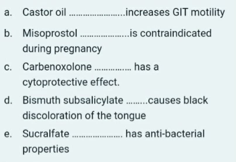 a. Castor oil
.increases GIT motility
b. Misoprostol .is contraindicated
during pregnancy
c. Carbenoxolone . has a
cytoprotective effect.
d. Bismuth subsalicylate .causes black
discoloration of the tongue
e. Sucralfate . has anti-bacterial
е.
properties
