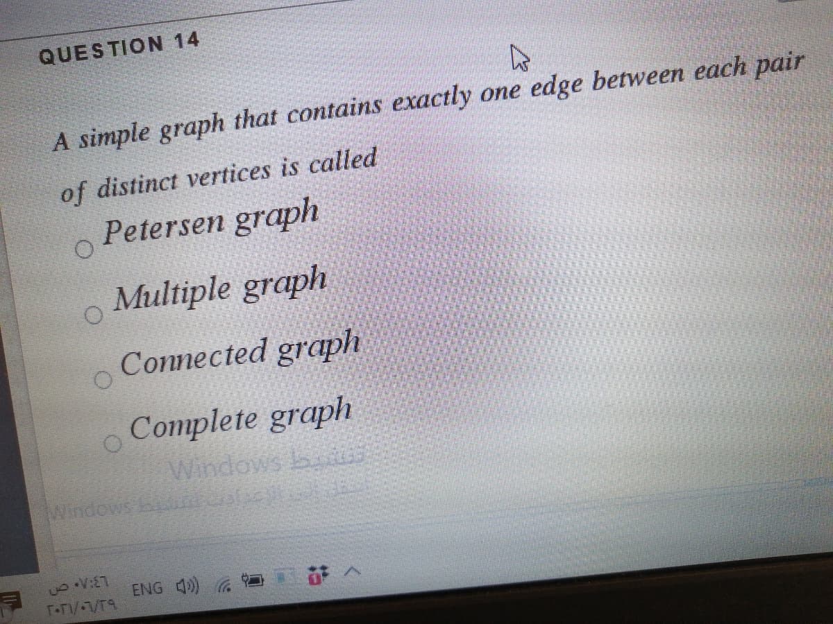 QUESTION 14
A simple graph that contains exactly one edge between each pair
of distinct vertices is called
Petersen graph
o Multiple graph
Connected graph
o Complete graph
Windews A
ENG 4) G
T-T/ VT9
