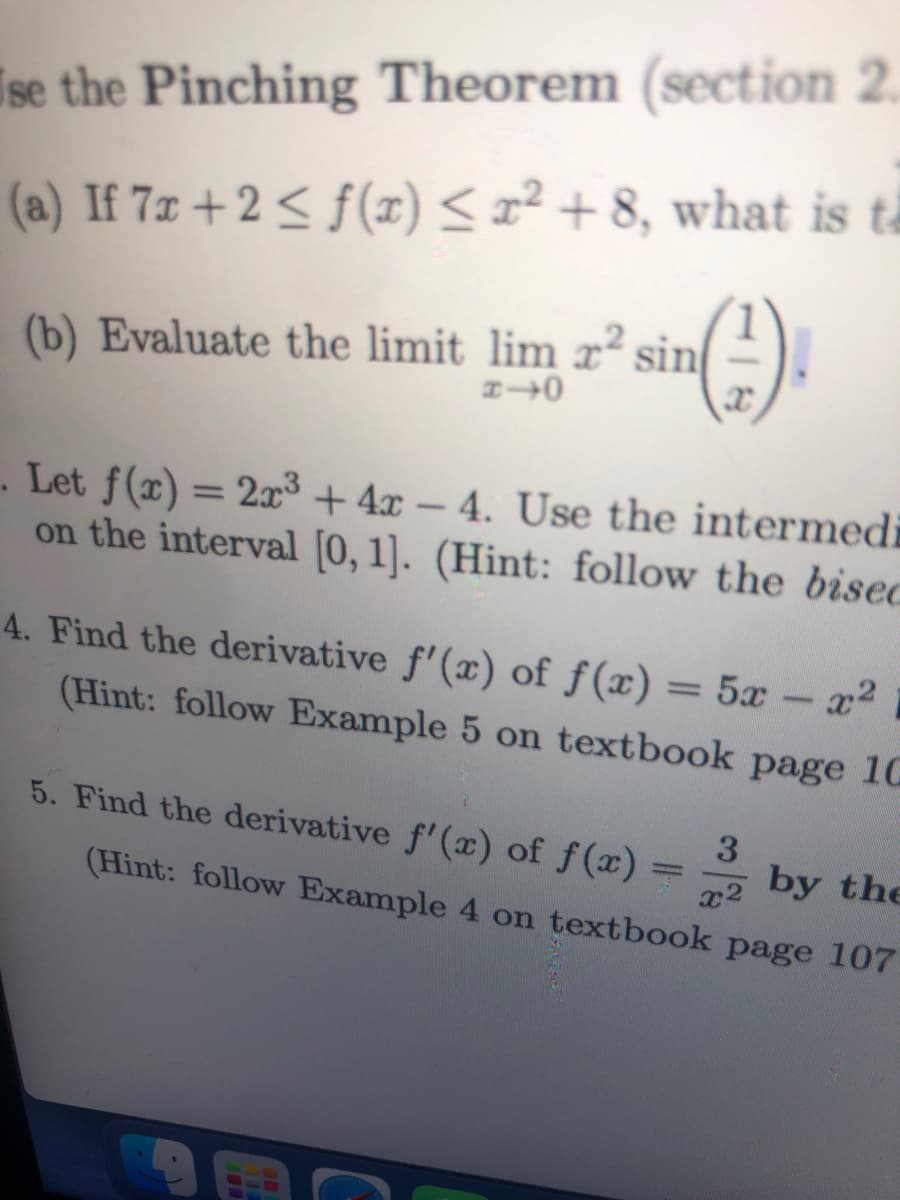 Ise the Pinching Theorem (section 2.
(a) If 7x + 2 ≤ f(x) ≤ x² +8, what is ta
(-¹).
(b) Evaluate the limit lim x² sin
1-0
Let f(x) = 2x³ + 4x - 4. Use the intermedi
on the interval [0, 1]. (Hint: follow the bised
4. Find the derivative f'(x) of f(x) = 5x - x²
(Hint: follow Example 5 on textbook page 10
5. Find the derivative f'(x) of f(x)
3
(Hint: follow Example 4 on textbook page 107
x² by the
-