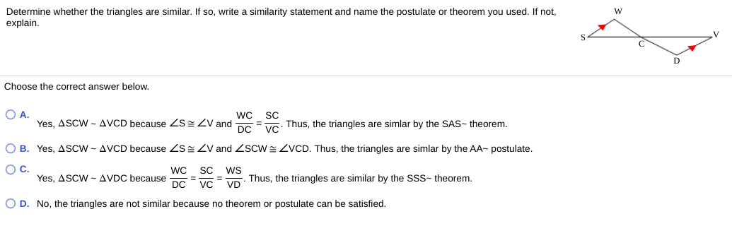 Determine whether the triangles are similar. If so, write a similarity statement and name the postulate or theorem you used. If not,
explain.
W
Choose the correct answer below.
O A.
wC
Yes, ASCW - AVCD because ZSZV and
DC
SC
Thus, the triangles are simlar by the SAS- theorem.
%3D
Vc
O B. Yes, ASCW - AVCD because ZS Zv and ZscW ZVCD. Thus, the triangles are simlar by the AA- postulate.
OC.
WC
Yes, ASCW- AVDC because
DC
SC
ws
Thus, the triangles are similar by the SSS- theorem.
VD
%3D
VC
O D. No, the triangles are not similar because no theorem or postulate can be satisfied.
