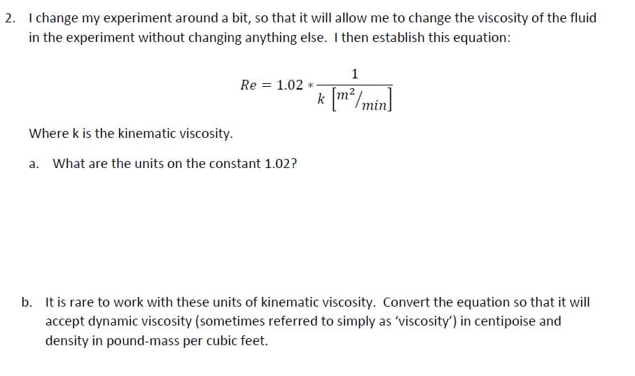 2. I change my experiment around a bit, so that it will allow me to change the viscosity of the fluid
in the experiment without changing anything else. I then establish this equation:
1
Re = 1.02 *
* [m²/min]
Where k is the kinematic viscosity.
a. What are the units on the constant 1.02?
b. It is rare to work with these units of kinematic viscosity. Convert the equation so that it will
accept dynamic viscosity (sometimes referred to simply as 'viscosity') in centipoise and
density in pound-mass per cubic feet.
