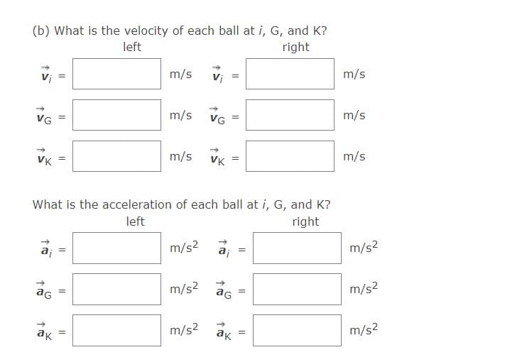 (b) What is the velocity of each ball at i, G, and K?
right
left
m/s
Vi
m/s
VG
m/s
VG
m/s
VK
m/s
VK
m/s
What is the acceleration of each ball at i, G, and K?
right
left
m/s? a; =
m/s2
ag
m/s2
m/s2
aG
ak
m/s2
ак
m/s2
||
